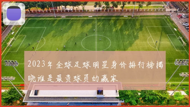 2023年全球足球明星身价排行榜揭晓谁是最贵球员的赢家