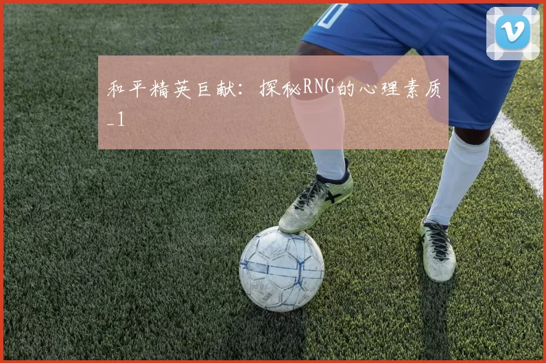 和平精英巨献：探秘RNG的心理素质_1