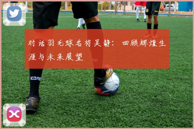 对话羽毛球名将吴静：回顾辉煌生涯与未来展望