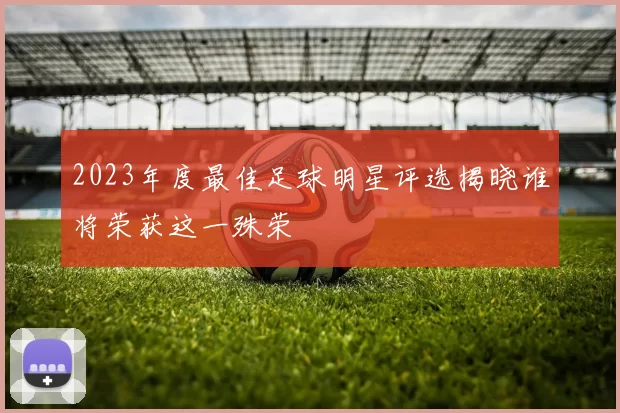 2023年度最佳足球明星评选揭晓谁将荣获这一殊荣