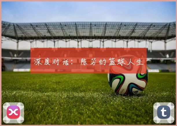 深度对话：陈芳的篮球人生